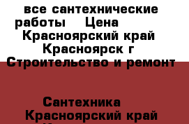 все сантехнические работы  › Цена ­ 1 000 - Красноярский край, Красноярск г. Строительство и ремонт » Сантехника   . Красноярский край,Красноярск г.